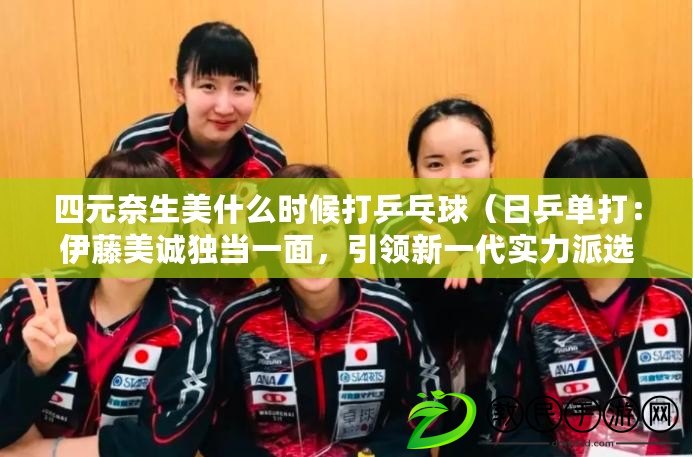 四元奈生美什么時候打乒乓球（日乒單打：伊藤美誠獨當一面，引領新一代實力派選手崛起）