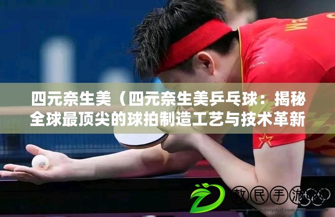 四元奈生美（四元奈生美乒乓球：揭秘全球最頂尖的球拍制造工藝與技術革新）