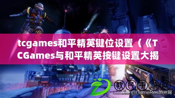 tcgames和平精英鍵位設置（《TCGames與和平精英按鍵設置大揭秘，游戲操作技巧全解析！》）