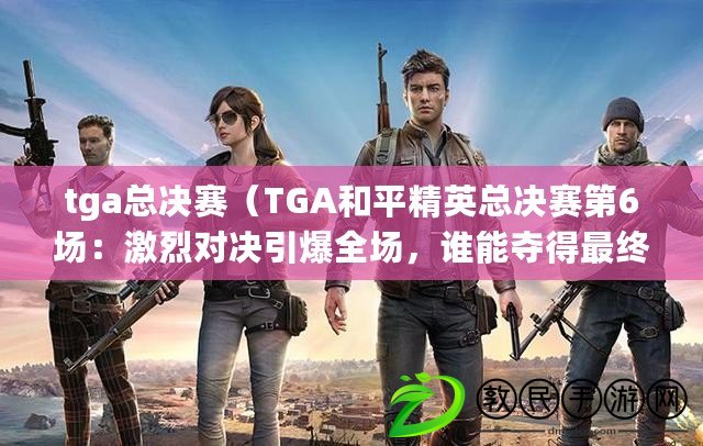 tga總決賽（TGA和平精英總決賽第6場：激烈對決引爆全場，誰能奪得最終勝利？）