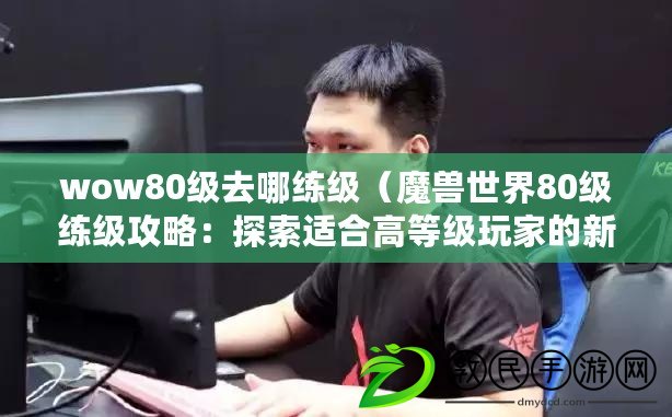 wow80級去哪練級（魔獸世界80級練級攻略：探索適合高等級玩家的新領域）