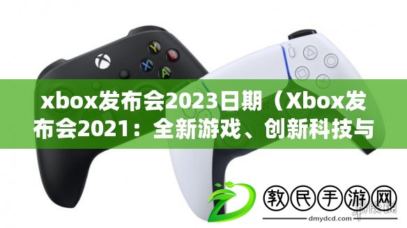 xbox發布會2023日期（Xbox發布會2021：全新游戲、創新科技與無限可能）