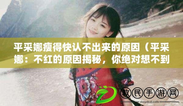 平采娜瘦得快認不出來的原因（平采娜：不紅的原因揭秘，你絕對想不到?。? title=
