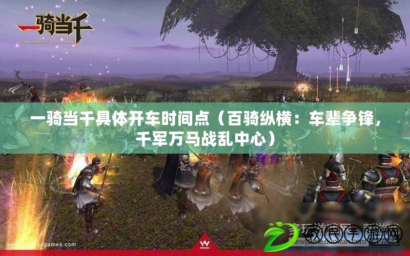 一騎當千具體開車時間點（百騎縱橫：車輩爭鋒，千軍萬馬戰亂中心）