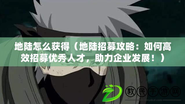 地陸怎么獲得（地陸招募攻略：如何高效招募優秀人才，助力企業發展?。? title=