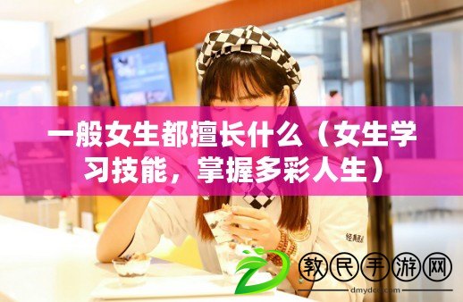 一般女生都擅長什么（女生學習技能，掌握多彩人生）