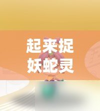 起來捉妖蛇靈兒技能資質圖鑒:完美攻略 起來捉妖蛇靈兒技能資質圖鑒:完美攻略