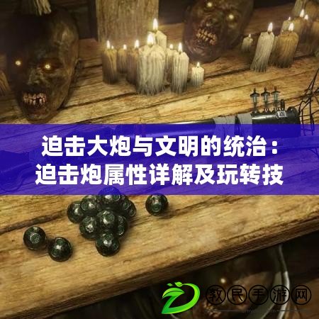 迫擊大炮與文明的統治：迫擊炮屬性詳解及玩轉技巧指南