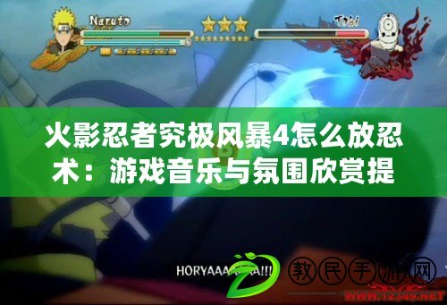 火影忍者究極風暴4怎么放忍術：游戲音樂與氛圍欣賞提升游戲感受