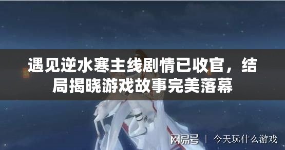 遇見逆水寒主線劇情已收官，結局揭曉游戲故事完美落幕