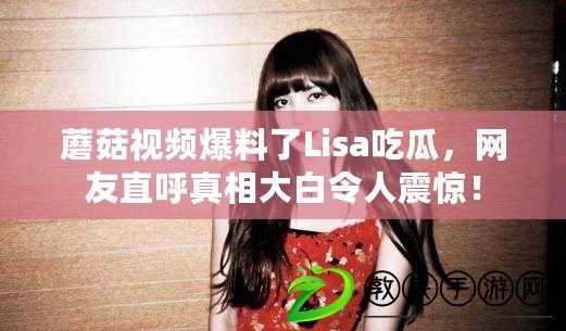 蘑菇視頻爆料了Lisa吃瓜，網友直呼真相大白令人震驚！