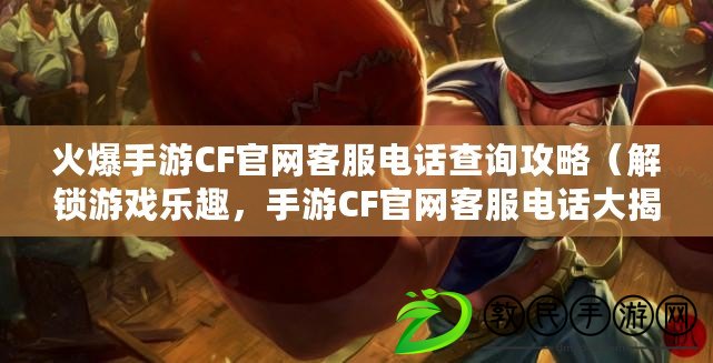 火爆手游CF官網客服電話查詢攻略（解鎖游戲樂趣，手游CF官網客服電話大揭秘）
