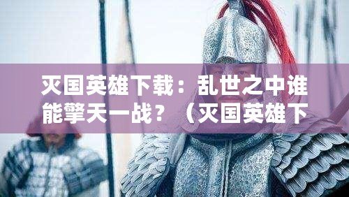 滅國英雄下載：亂世之中誰能擎天一戰？（滅國英雄下載：重塑歷史，引爆戰爭策略新浪潮?。? title=