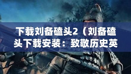 下載劉備磕頭2（劉備磕頭下載安裝：致敬歷史英雄，探索傳統文化?。? title=