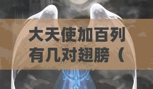大天使加百列有幾對翅膀(加百列大天使:神秘的守護者) 大天使加百列有幾對翅膀(加百列大天使:神秘的守護者)