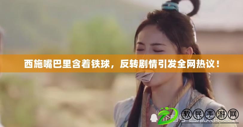 西施嘴巴里含著鐵球，反轉劇情引發全網熱議！