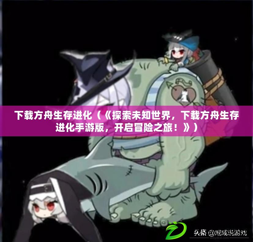 下載方舟生存進化（《探索未知世界，下載方舟生存進化手游版，開啟冒險之旅！》）