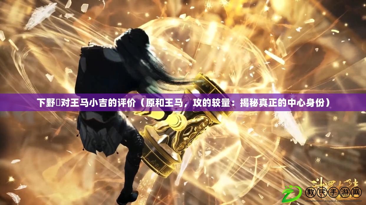 下野纮對王馬小吉的評價（原和王馬，攻的較量：揭秘真正的中心身份）