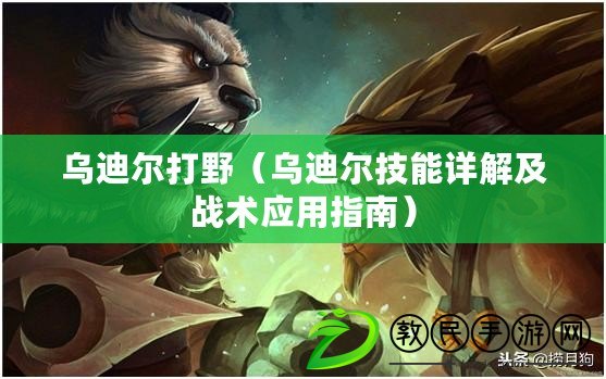 烏迪爾打野（烏迪爾技能詳解及戰術應用指南）