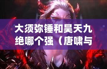 大須彌錘和昊天九絕哪個強（唐嘯與金鱷斗羅，誰能勝出？）