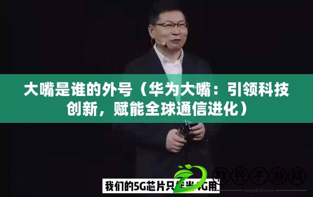 大嘴是誰的外號（華為大嘴：引領科技創新，賦能全球通信進化）