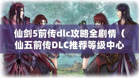 仙劍5前傳dlc攻略全劇情（仙五前傳DLC推薦等級中心）