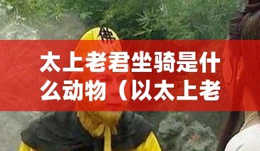 太上老君坐騎是什么動物（以太上老君坐騎揭秘：神奇動物形象驚艷亮相?。? title=