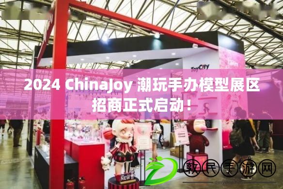 2024 ChinaJoy 潮玩手辦模型展區招商正式啟動！