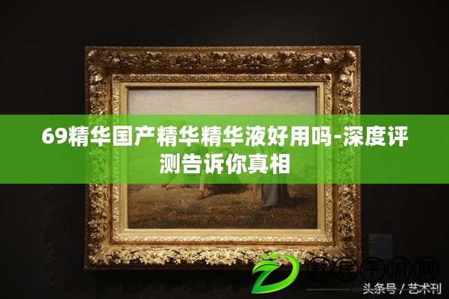 69精華國產精華精華液好用嗎-深度評測告訴你真相
