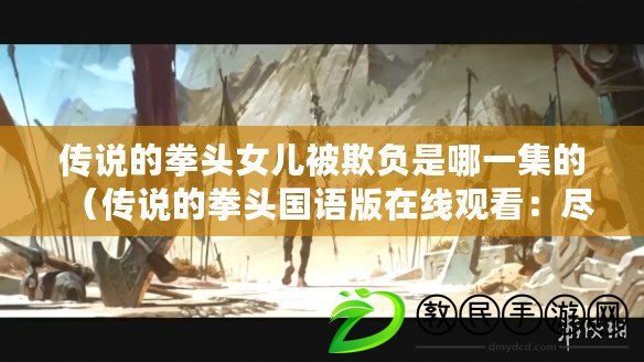 傳說的拳頭女兒被欺負是哪一集的（傳說的拳頭國語版在線觀看：盡享經典武俠，暢游絕世拳法）