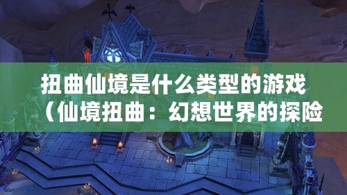 扭曲仙境是什么類型的游戲(仙境扭曲:幻想世界的探險之旅) 扭曲仙境是什么類型的游戲(仙境扭曲:幻想世界的探險之旅)