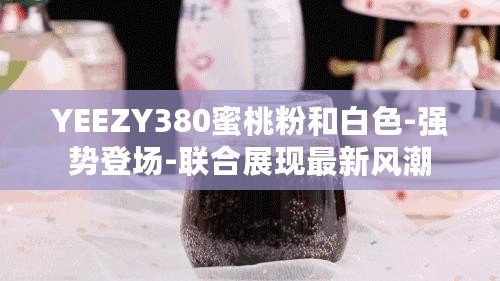 YEEZY380蜜桃粉和白色-強勢登場-聯合展現最新風潮