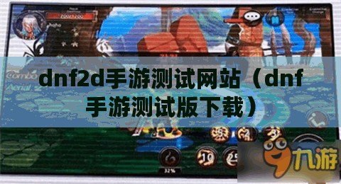dnf2d手游測試網站（dnf手游測試版下載）