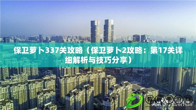 保衛蘿卜337關攻略（保衛蘿卜2攻略：第17關詳細解析與技巧分享）