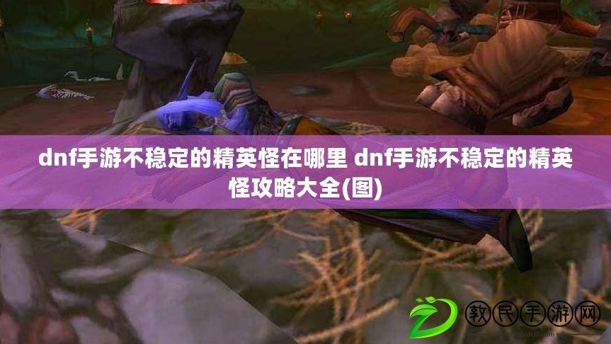 dnf手游不穩定的精英怪在哪里 dnf手游不穩定的精英怪攻略大全(圖)