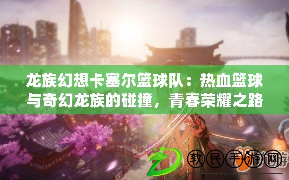 龍族幻想卡塞爾籃球隊：熱血籃球與奇幻龍族的碰撞，青春榮耀之路的探索者