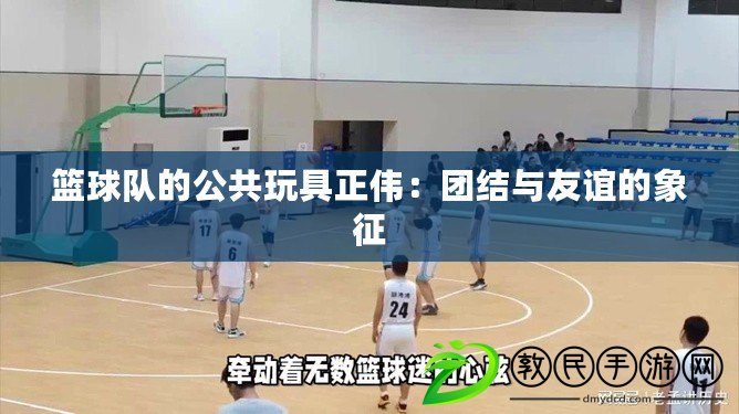 籃球隊的公共玩具正偉：團結與友誼的象征