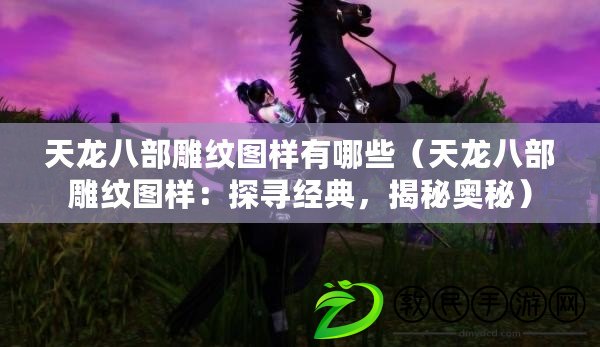 天龍八部雕紋圖樣有哪些（天龍八部雕紋圖樣：探尋經典，揭秘奧秘）