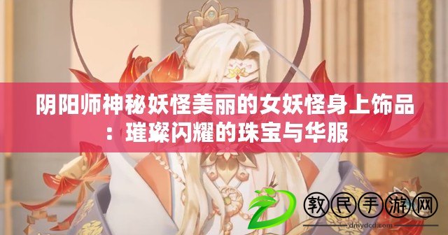 陰陽師神秘妖怪美麗的女妖怪身上飾品:璀璨閃耀的珠寶與華服 陰陽師神秘妖怪美麗的女妖怪身上飾品:璀璨閃耀的珠寶與華服