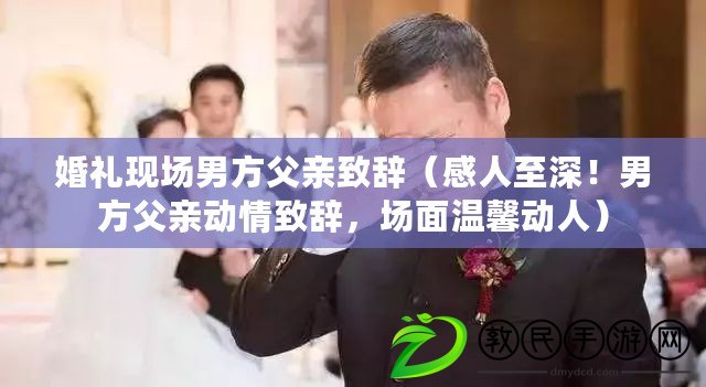 婚禮現場男方父親致辭（感人至深！男方父親動情致辭，場面溫馨動人）