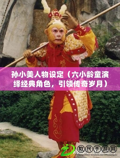 孫小美人物設定（六小齡童演繹經典角色，引領傳奇歲月）