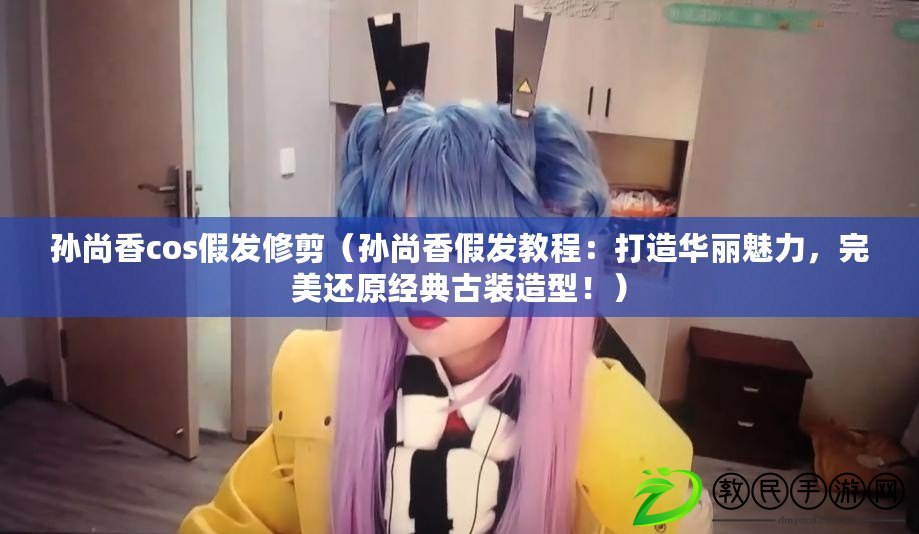 孫尚香cos假發修剪（孫尚香假發教程：打造華麗魅力，完美還原經典古裝造型?。? title=