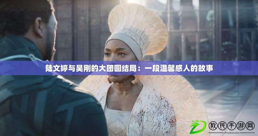 陸文婷與吳剛的大團圓結局:一段溫馨感人的故事 陸文婷與吳剛的大團圓結局:一段溫馨感人的故事
