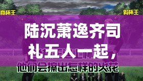 陸沉蕭逸齊司禮五人一起，究竟會擦出怎樣的火花？快來圍觀！