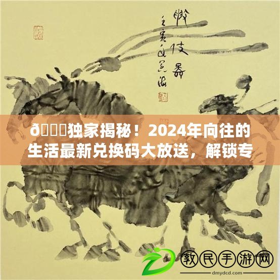 ??獨家揭秘！2024年向往的生活最新兌換碼大放送，解鎖專屬驚喜??