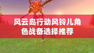 風云島行動風鈴兒角色戰備選擇推薦 風云島行動風鈴兒角色戰備選擇推薦