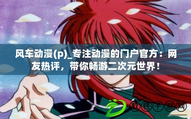 風車動漫(p)_專注動漫的門戶官方：網友熱評，帶你暢游二次元世界！