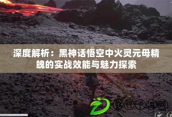 深度解析：黑神話悟空中火靈元母精魄的實戰效能與魅力探索