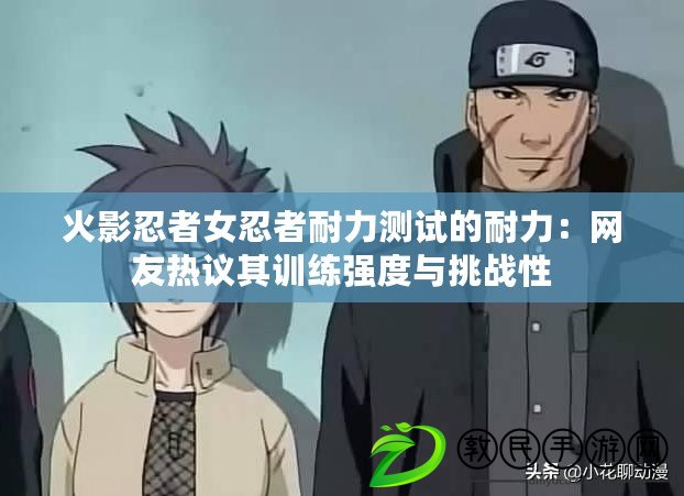 火影忍者女忍者耐力測試的耐力：網友熱議其訓練強度與挑戰性
