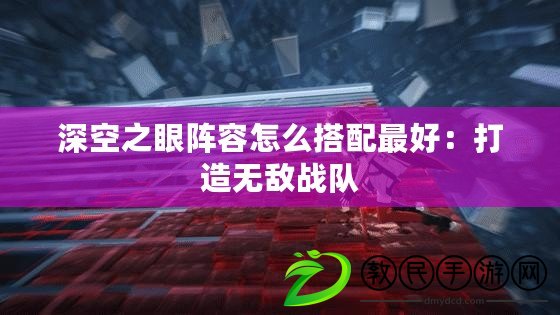 深空之眼陣容怎么搭配最好：打造無敵戰隊